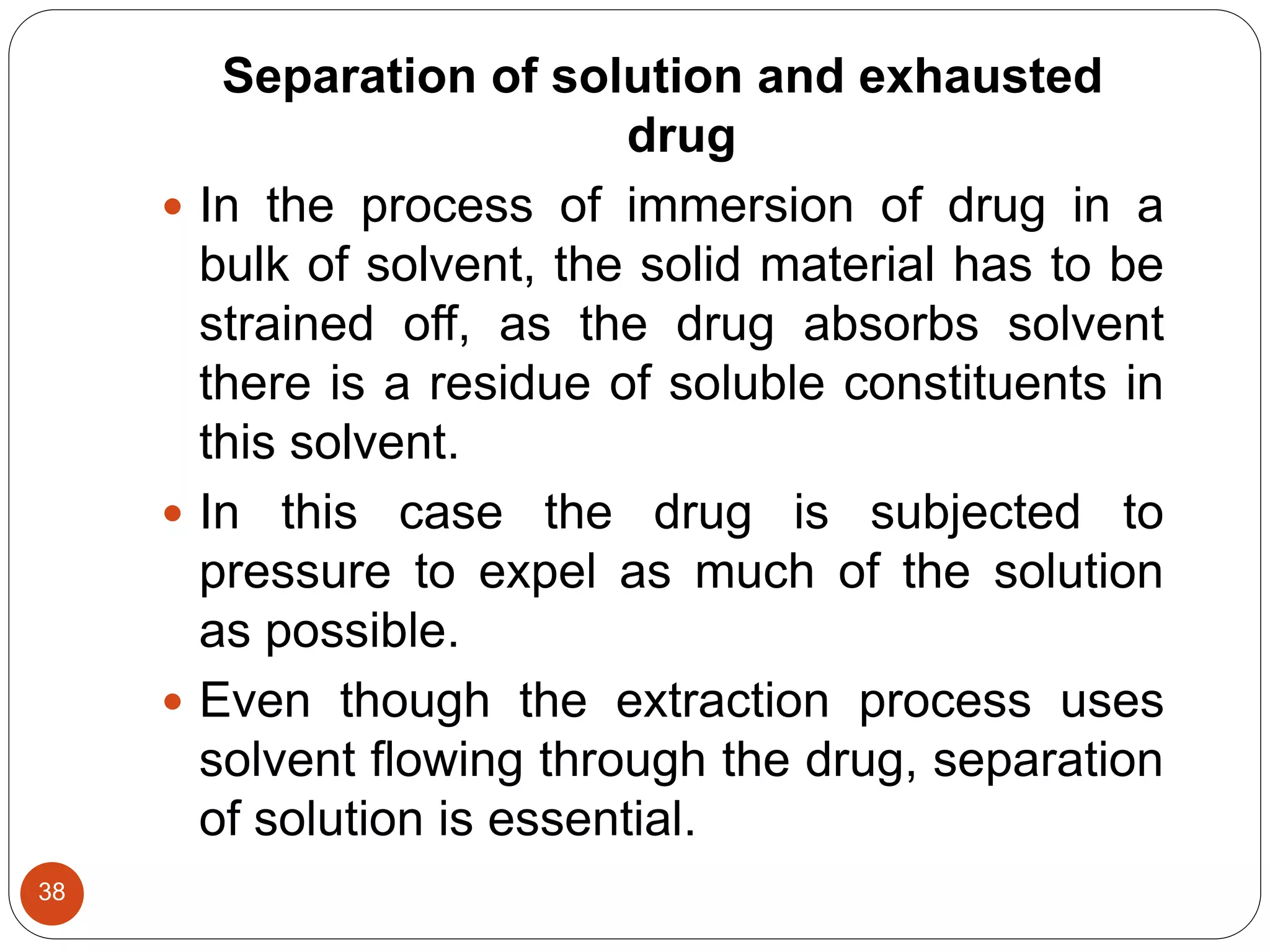 38
Separation of solution and exhausted
drug
 In the process of immersion of drug in a
bulk of solvent, the solid material has to be
strained off, as the drug absorbs solvent
there is a residue of soluble constituents in
this solvent.
 In this case the drug is subjected to
pressure to expel as much of the solution
as possible.
 Even though the extraction process uses
solvent flowing through the drug, separation
of solution is essential.
 