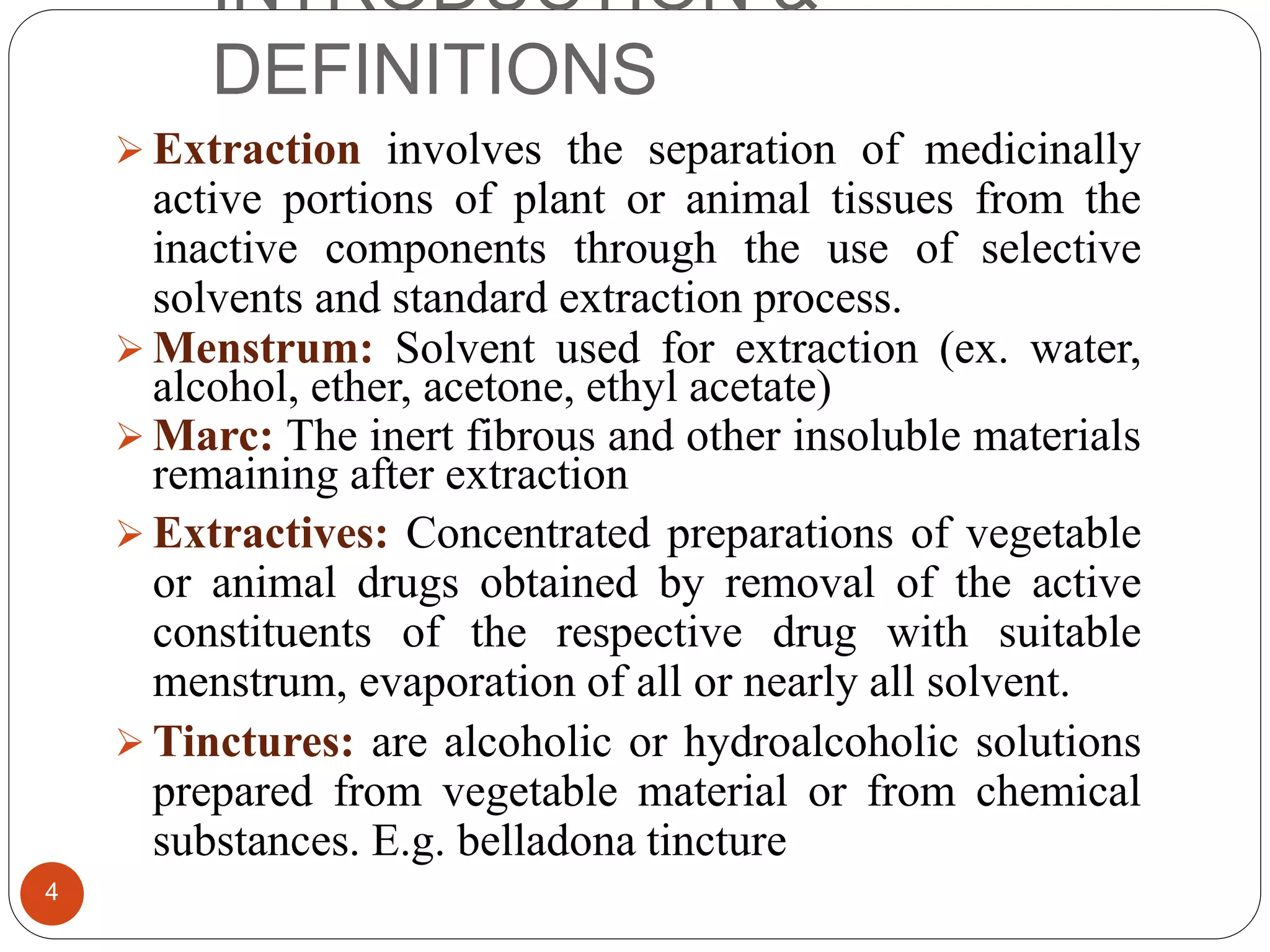 INTRODUCTION &
DEFINITIONS
4
 Extraction involves the separation of medicinally
active portions of plant or animal tissues from the
inactive components through the use of selective
solvents and standard extraction process.
 Menstrum: Solvent used for extraction (ex. water,
alcohol, ether, acetone, ethyl acetate)
 Marc: The inert fibrous and other insoluble materials
remaining after extraction
 Extractives: Concentrated preparations of vegetable
or animal drugs obtained by removal of the active
constituents of the respective drug with suitable
menstrum, evaporation of all or nearly all solvent.
 Tinctures: are alcoholic or hydroalcoholic solutions
prepared from vegetable material or from chemical
substances. E.g. belladona tincture
 