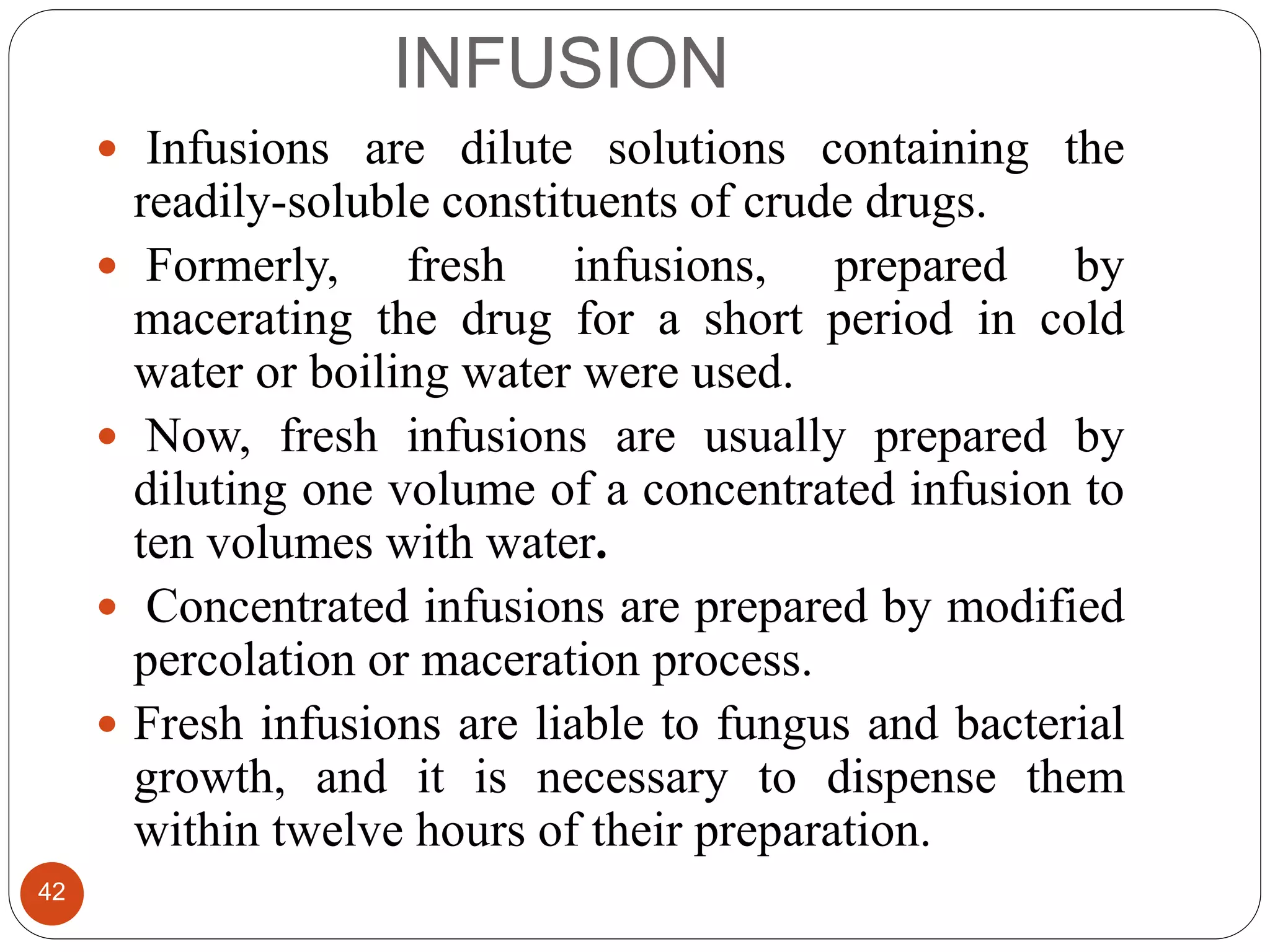 INFUSION
42
 Infusions are dilute solutions containing the
readily-soluble constituents of crude drugs.
 Formerly, fresh infusions, prepared by
macerating the drug for a short period in cold
water or boiling water were used.
 Now, fresh infusions are usually prepared by
diluting one volume of a concentrated infusion to
ten volumes with water.
 Concentrated infusions are prepared by modified
percolation or maceration process.
 Fresh infusions are liable to fungus and bacterial
growth, and it is necessary to dispense them
within twelve hours of their preparation.
 