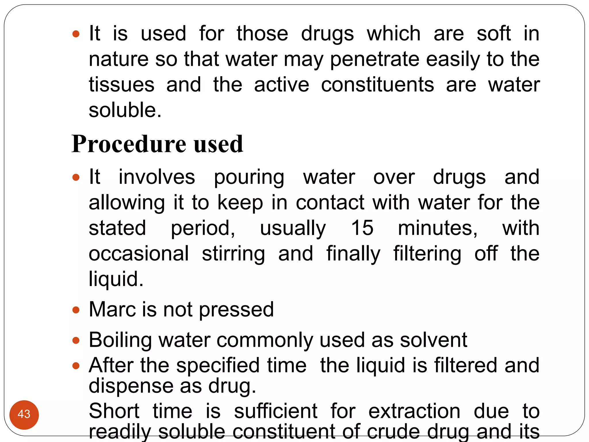 43
 It is used for those drugs which are soft in
nature so that water may penetrate easily to the
tissues and the active constituents are water
soluble.
Procedure used
 It involves pouring water over drugs and
allowing it to keep in contact with water for the
stated period, usually 15 minutes, with
occasional stirring and finally filtering off the
liquid.
 Marc is not pressed
 Boiling water commonly used as solvent
 After the specified time the liquid is filtered and
dispense as drug.
Short time is sufficient for extraction due to
readily soluble constituent of crude drug and its
 