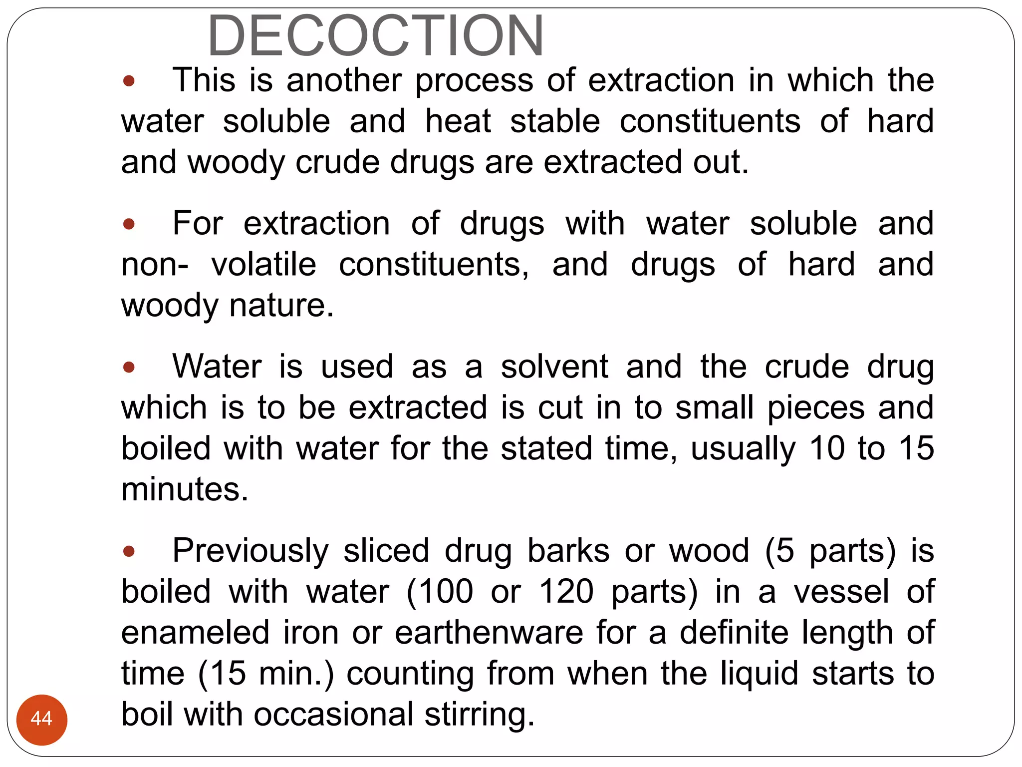 DECOCTION
44
 This is another process of extraction in which the
water soluble and heat stable constituents of hard
and woody crude drugs are extracted out.
 For extraction of drugs with water soluble and
non- volatile constituents, and drugs of hard and
woody nature.
 Water is used as a solvent and the crude drug
which is to be extracted is cut in to small pieces and
boiled with water for the stated time, usually 10 to 15
minutes.
 Previously sliced drug barks or wood (5 parts) is
boiled with water (100 or 120 parts) in a vessel of
enameled iron or earthenware for a definite length of
time (15 min.) counting from when the liquid starts to
boil with occasional stirring.
 