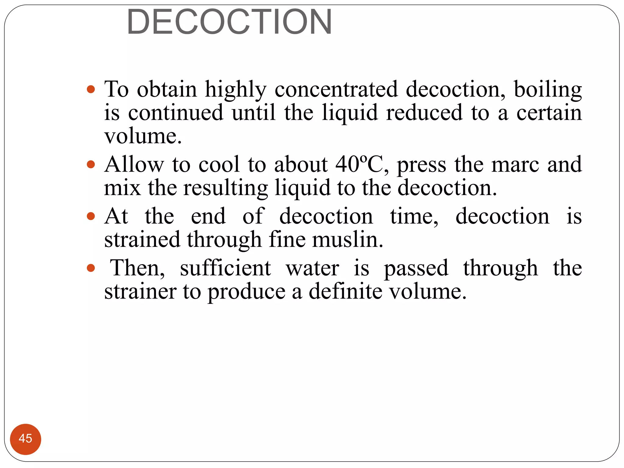 DECOCTION
45
 To obtain highly concentrated decoction, boiling
is continued until the liquid reduced to a certain
volume.
 Allow to cool to about 40ºC, press the marc and
mix the resulting liquid to the decoction.
 At the end of decoction time, decoction is
strained through fine muslin.
 Then, sufficient water is passed through the
strainer to produce a definite volume.
 