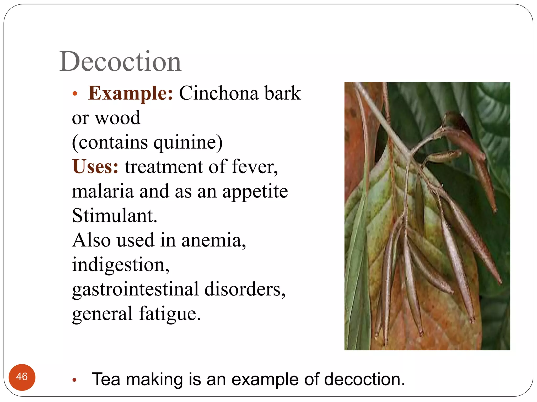 Decoction
46
• Example: Cinchona bark
or wood
(contains quinine)
Uses: treatment of fever,
malaria and as an appetite
Stimulant.
Also used in anemia,
indigestion,
gastrointestinal disorders,
general fatigue.
• Tea making is an example of decoction.
 