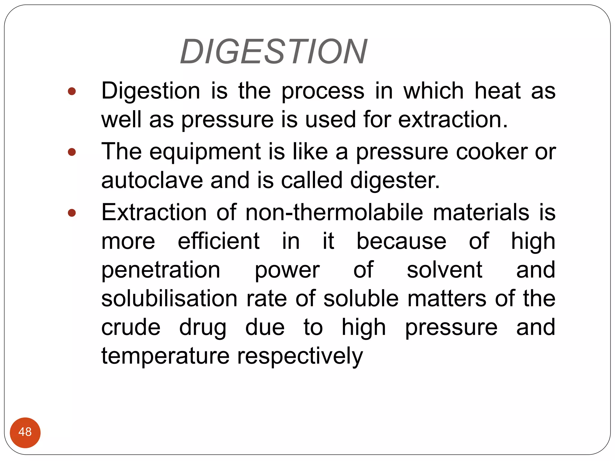 DIGESTION
48
 Digestion is the process in which heat as
well as pressure is used for extraction.
 The equipment is like a pressure cooker or
autoclave and is called digester.
 Extraction of non-thermolabile materials is
more efficient in it because of high
penetration power of solvent and
solubilisation rate of soluble matters of the
crude drug due to high pressure and
temperature respectively
 