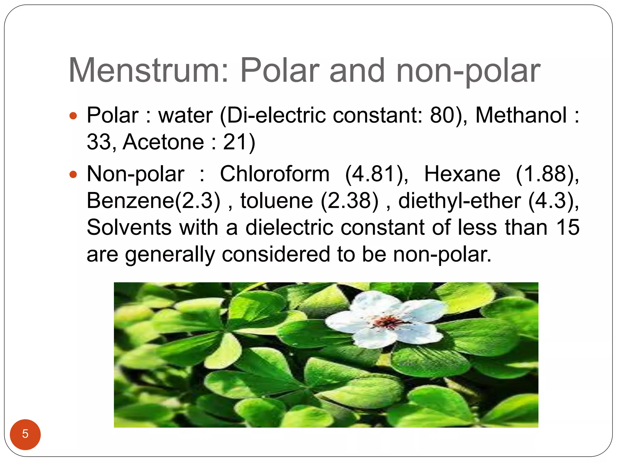 Menstrum: Polar and non-polar
5
 Polar : water (Di-electric constant: 80), Methanol :
33, Acetone : 21)
 Non-polar : Chloroform (4.81), Hexane (1.88),
Benzene(2.3) , toluene (2.38) , diethyl-ether (4.3),
Solvents with a dielectric constant of less than 15
are generally considered to be non-polar.
 