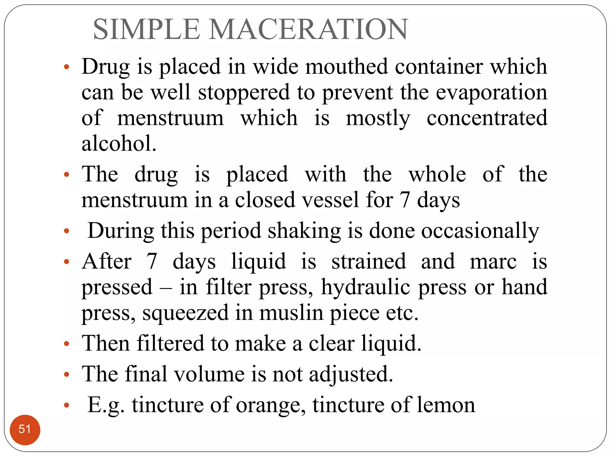 SIMPLE MACERATION
51
• Drug is placed in wide mouthed container which
can be well stoppered to prevent the evaporation
of menstruum which is mostly concentrated
alcohol.
• The drug is placed with the whole of the
menstruum in a closed vessel for 7 days
• During this period shaking is done occasionally
• After 7 days liquid is strained and marc is
pressed – in filter press, hydraulic press or hand
press, squeezed in muslin piece etc.
• Then filtered to make a clear liquid.
• The final volume is not adjusted.
• E.g. tincture of orange, tincture of lemon
 