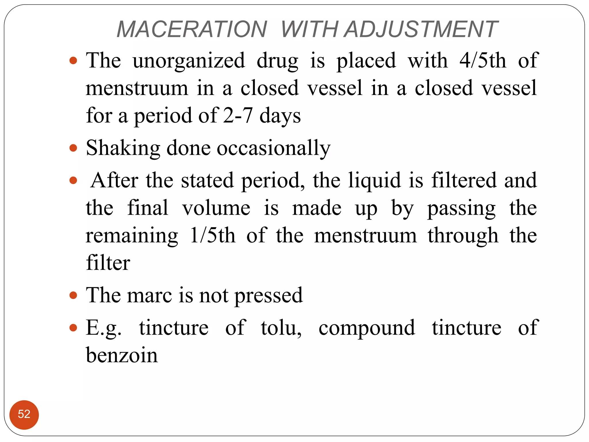 MACERATION WITH ADJUSTMENT
52
 The unorganized drug is placed with 4/5th of
menstruum in a closed vessel in a closed vessel
for a period of 2-7 days
 Shaking done occasionally
 After the stated period, the liquid is filtered and
the final volume is made up by passing the
remaining 1/5th of the menstruum through the
filter
 The marc is not pressed
 E.g. tincture of tolu, compound tincture of
benzoin
 