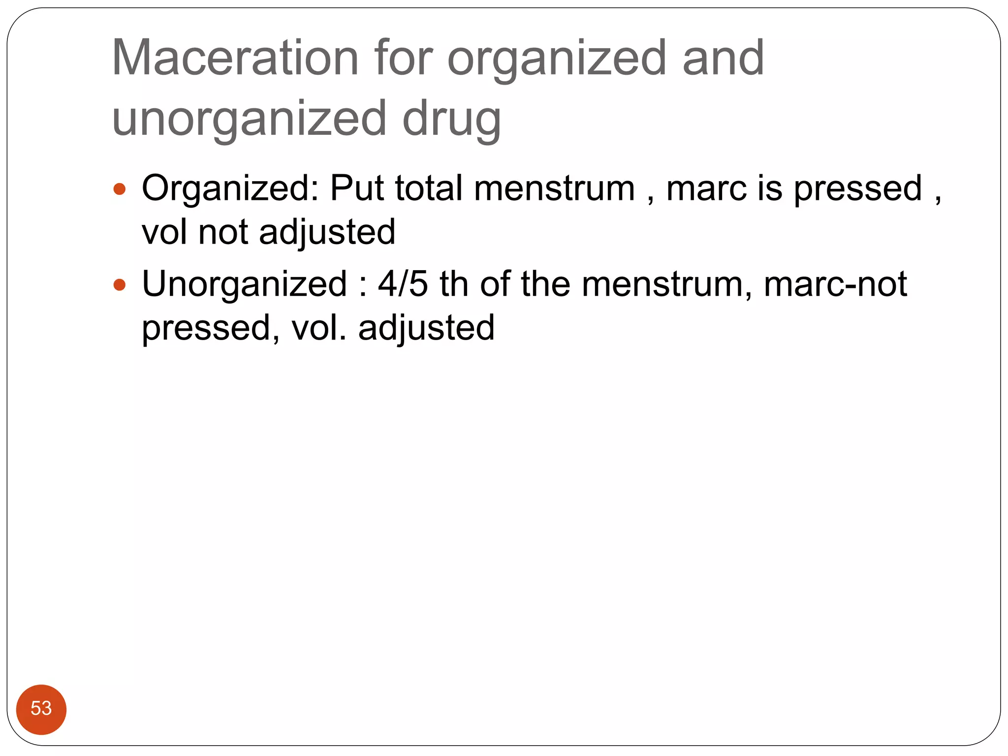 Maceration for organized and
unorganized drug
53
 Organized: Put total menstrum , marc is pressed ,
vol not adjusted
 Unorganized : 4/5 th of the menstrum, marc-not
pressed, vol. adjusted
 