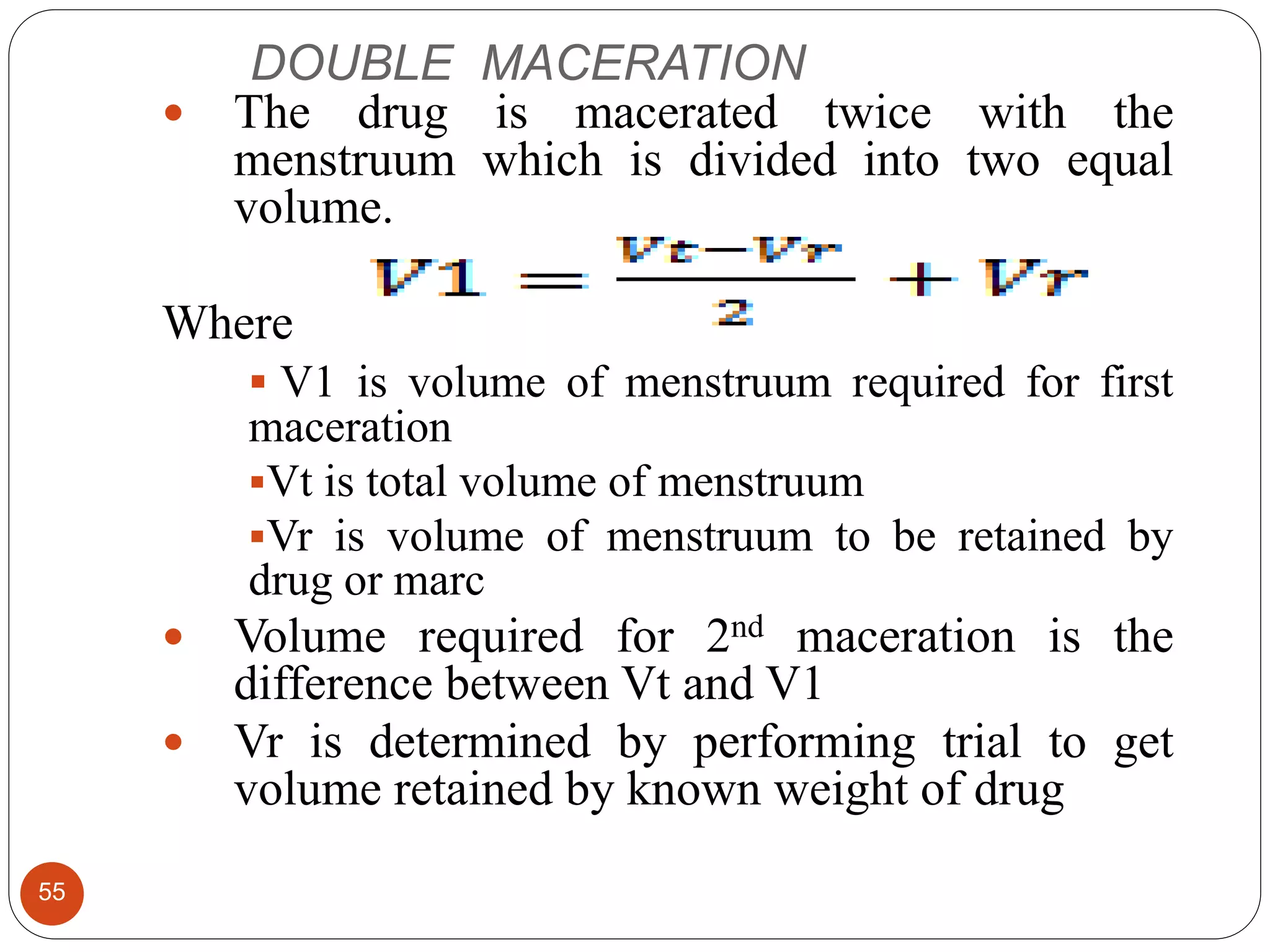 DOUBLE MACERATION
55
 The drug is macerated twice with the
menstruum which is divided into two equal
volume.
Where
 V1 is volume of menstruum required for first
maceration
Vt is total volume of menstruum
Vr is volume of menstruum to be retained by
drug or marc
 Volume required for 2nd maceration is the
difference between Vt and V1
 Vr is determined by performing trial to get
volume retained by known weight of drug
 