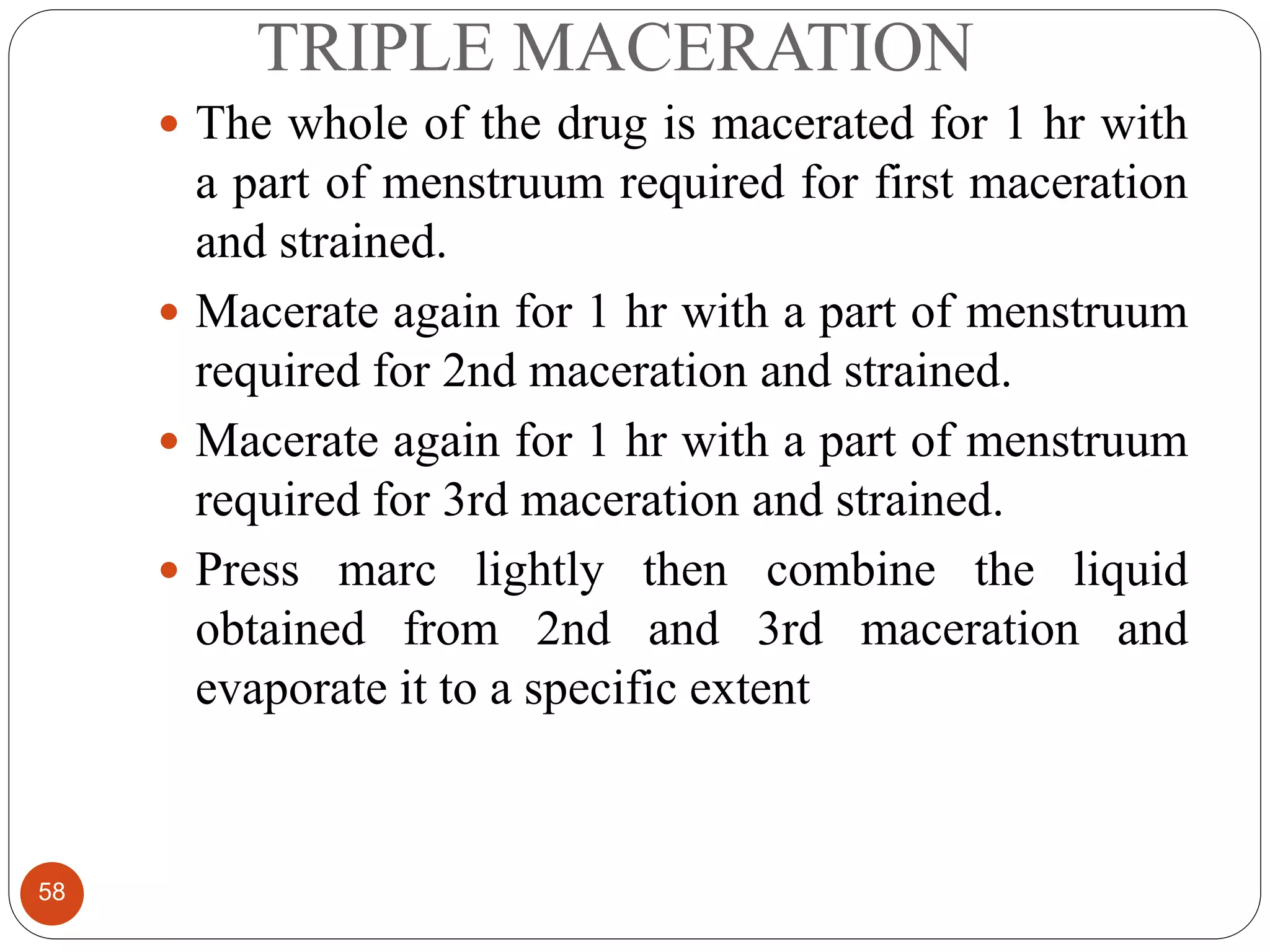 TRIPLE MACERATION
58
 The whole of the drug is macerated for 1 hr with
a part of menstruum required for first maceration
and strained.
 Macerate again for 1 hr with a part of menstruum
required for 2nd maceration and strained.
 Macerate again for 1 hr with a part of menstruum
required for 3rd maceration and strained.
 Press marc lightly then combine the liquid
obtained from 2nd and 3rd maceration and
evaporate it to a specific extent
 