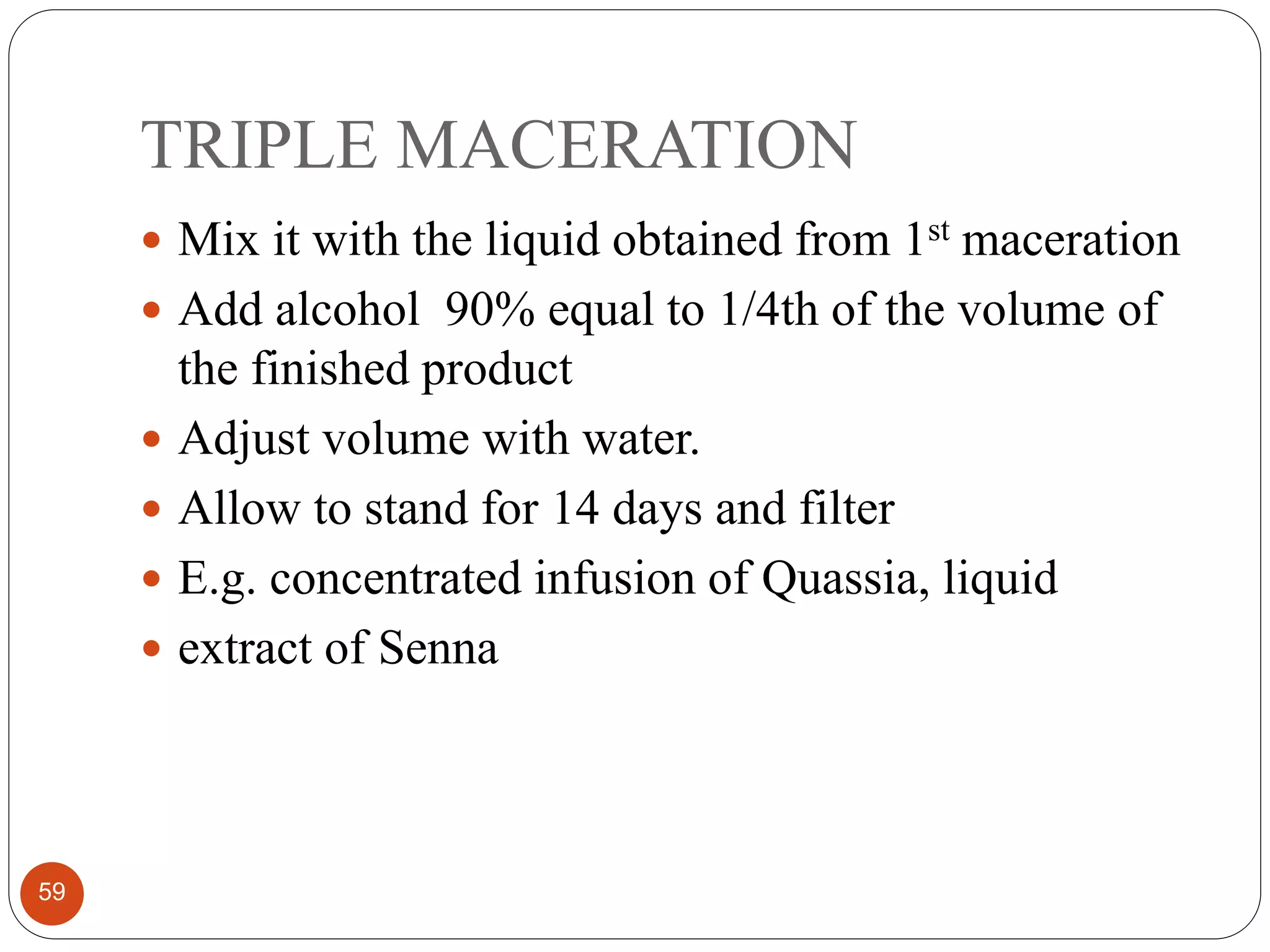 TRIPLE MACERATION
59
 Mix it with the liquid obtained from 1st maceration
 Add alcohol 90% equal to 1/4th of the volume of
the finished product
 Adjust volume with water.
 Allow to stand for 14 days and filter
 E.g. concentrated infusion of Quassia, liquid
 extract of Senna
 