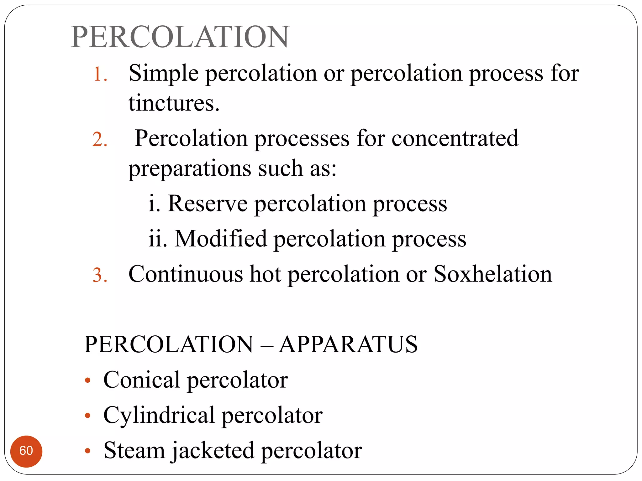 PERCOLATION
60
1. Simple percolation or percolation process for
tinctures.
2. Percolation processes for concentrated
preparations such as:
i. Reserve percolation process
ii. Modified percolation process
3. Continuous hot percolation or Soxhelation
PERCOLATION – APPARATUS
• Conical percolator
• Cylindrical percolator
• Steam jacketed percolator
 