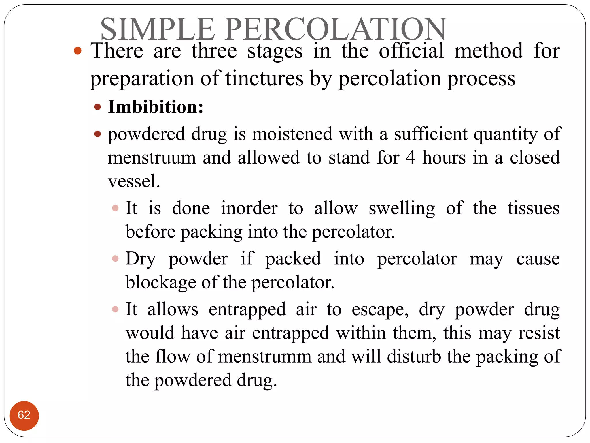 SIMPLE PERCOLATION
62
 There are three stages in the official method for
preparation of tinctures by percolation process
 Imbibition:
 powdered drug is moistened with a sufficient quantity of
menstruum and allowed to stand for 4 hours in a closed
vessel.
 It is done inorder to allow swelling of the tissues
before packing into the percolator.
 Dry powder if packed into percolator may cause
blockage of the percolator.
 It allows entrapped air to escape, dry powder drug
would have air entrapped within them, this may resist
the flow of menstrumm and will disturb the packing of
the powdered drug.
 