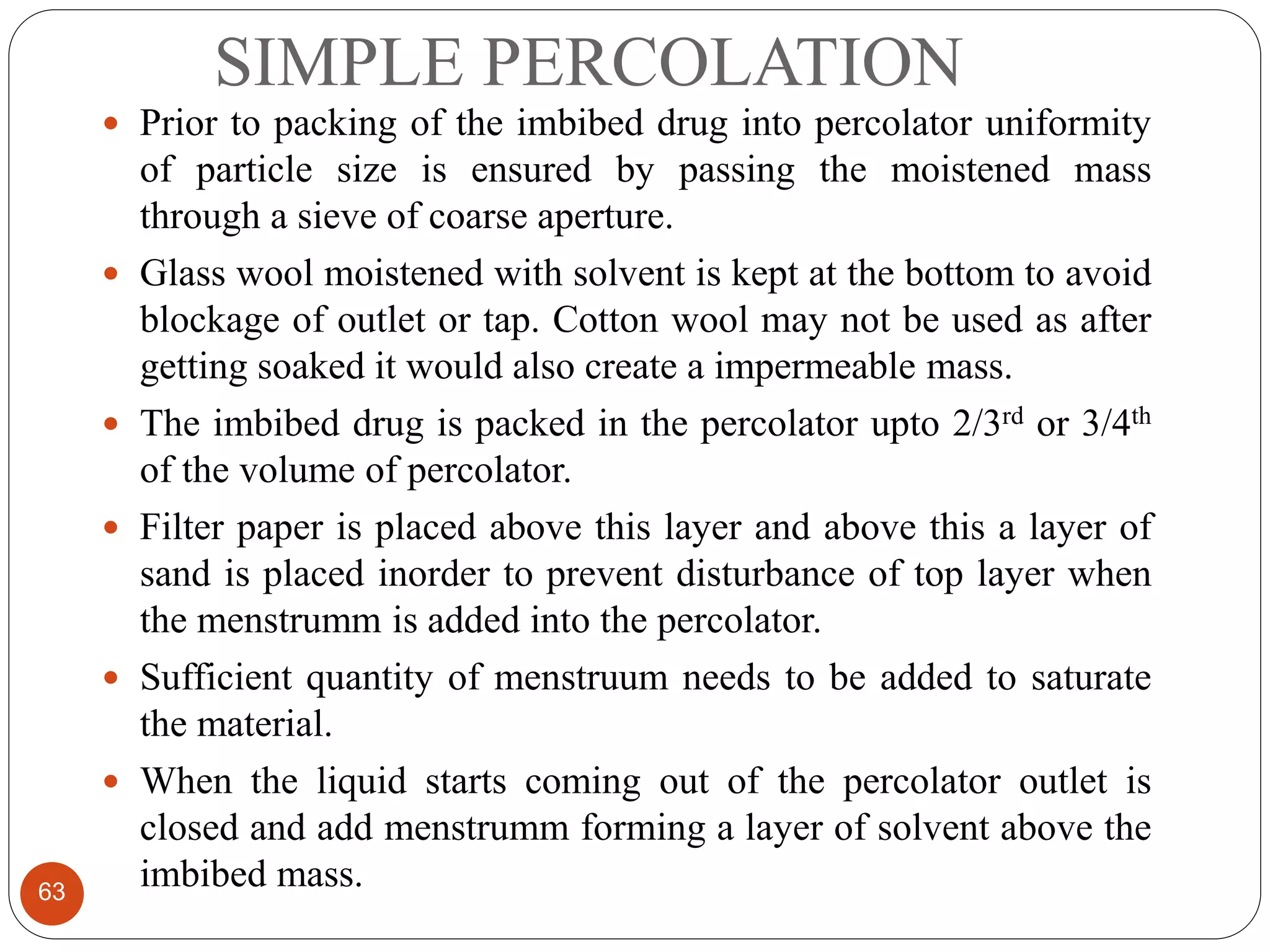SIMPLE PERCOLATION
63
 Prior to packing of the imbibed drug into percolator uniformity
of particle size is ensured by passing the moistened mass
through a sieve of coarse aperture.
 Glass wool moistened with solvent is kept at the bottom to avoid
blockage of outlet or tap. Cotton wool may not be used as after
getting soaked it would also create a impermeable mass.
 The imbibed drug is packed in the percolator upto 2/3rd or 3/4th
of the volume of percolator.
 Filter paper is placed above this layer and above this a layer of
sand is placed inorder to prevent disturbance of top layer when
the menstrumm is added into the percolator.
 Sufficient quantity of menstruum needs to be added to saturate
the material.
 When the liquid starts coming out of the percolator outlet is
closed and add menstrumm forming a layer of solvent above the
imbibed mass.
 