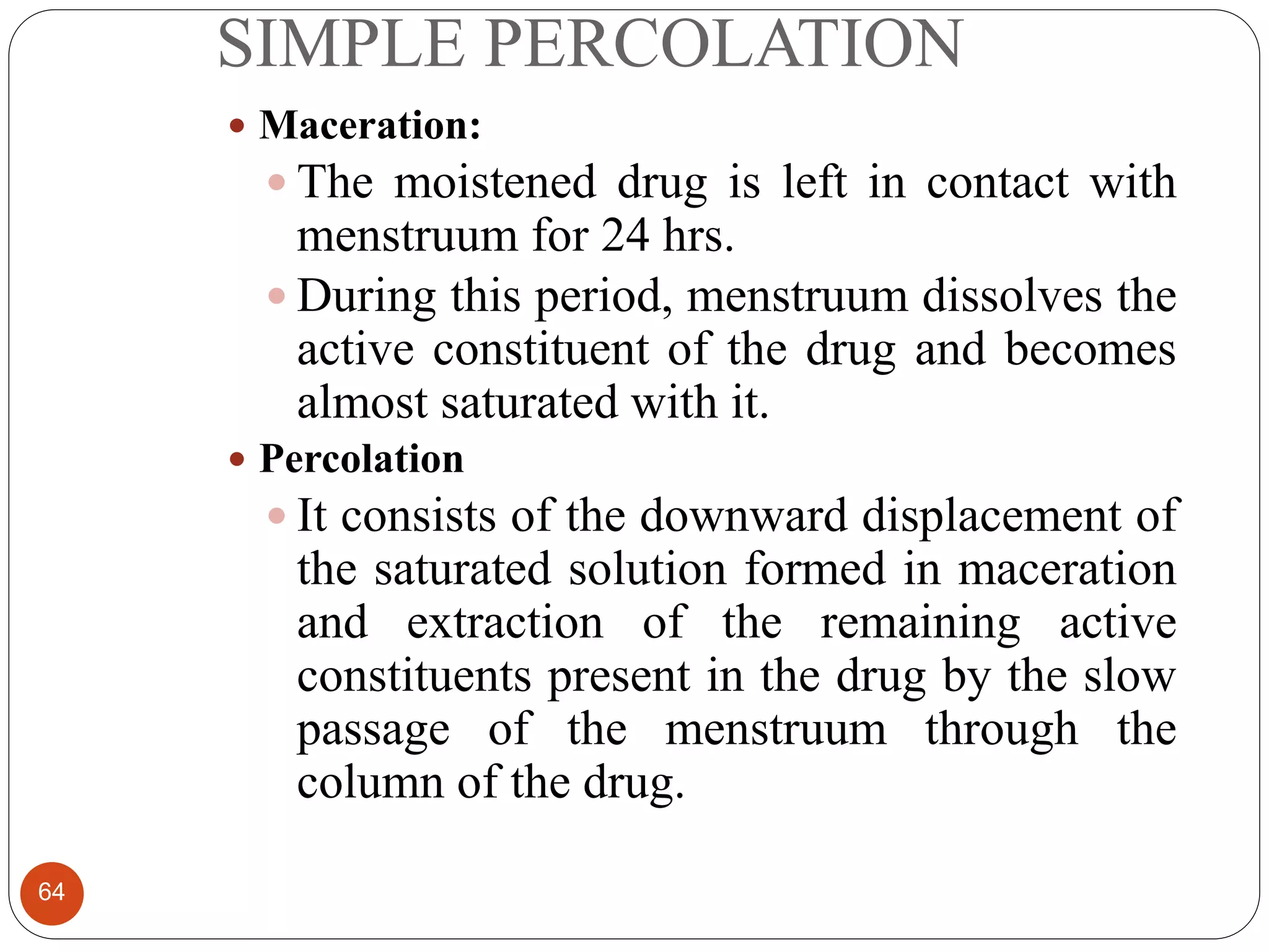 SIMPLE PERCOLATION
64
 Maceration:
 The moistened drug is left in contact with
menstruum for 24 hrs.
 During this period, menstruum dissolves the
active constituent of the drug and becomes
almost saturated with it.
 Percolation
 It consists of the downward displacement of
the saturated solution formed in maceration
and extraction of the remaining active
constituents present in the drug by the slow
passage of the menstruum through the
column of the drug.
 