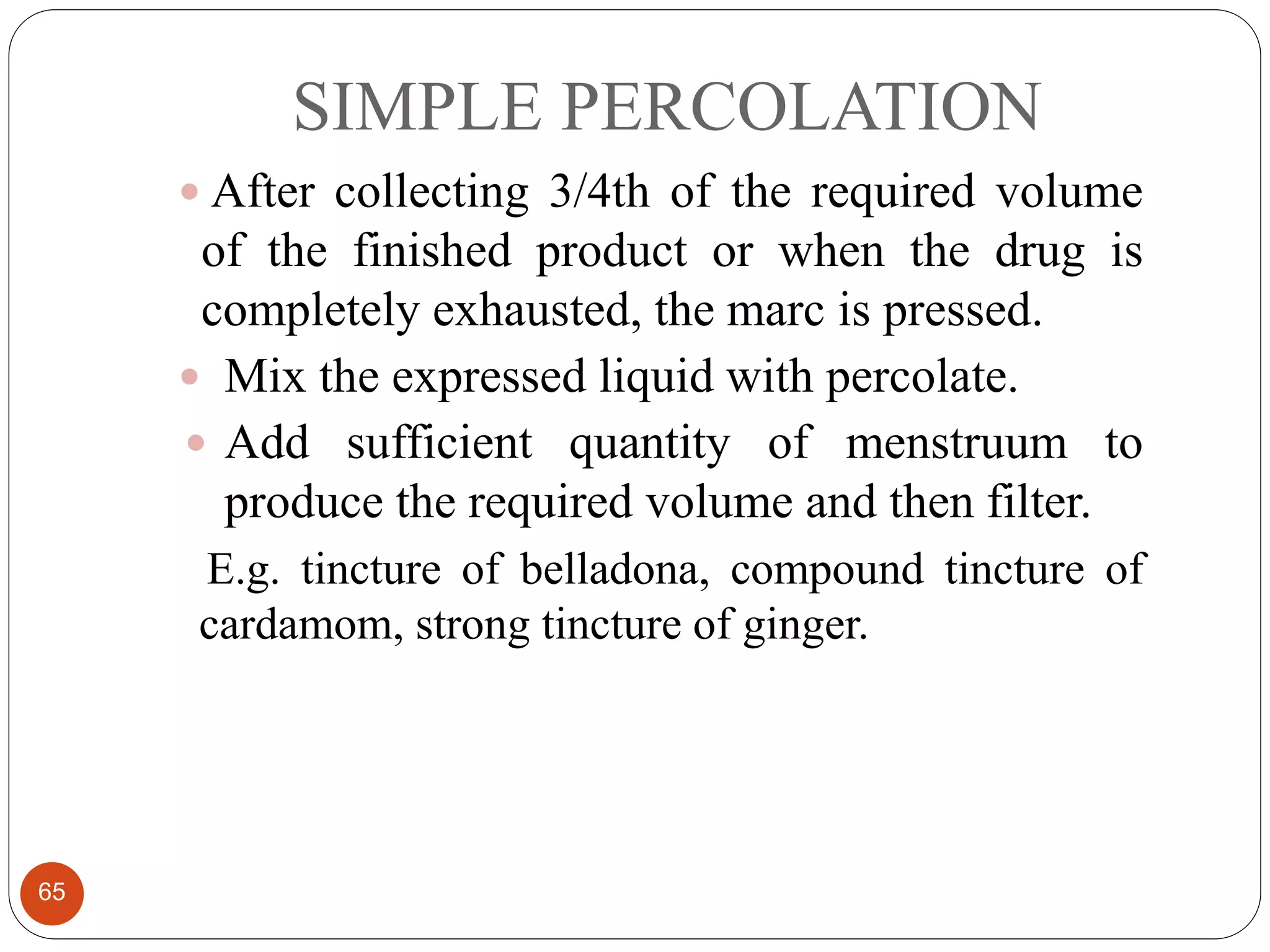 SIMPLE PERCOLATION
65
 After collecting 3/4th of the required volume
of the finished product or when the drug is
completely exhausted, the marc is pressed.
 Mix the expressed liquid with percolate.
 Add sufficient quantity of menstruum to
produce the required volume and then filter.
E.g. tincture of belladona, compound tincture of
cardamom, strong tincture of ginger.
 