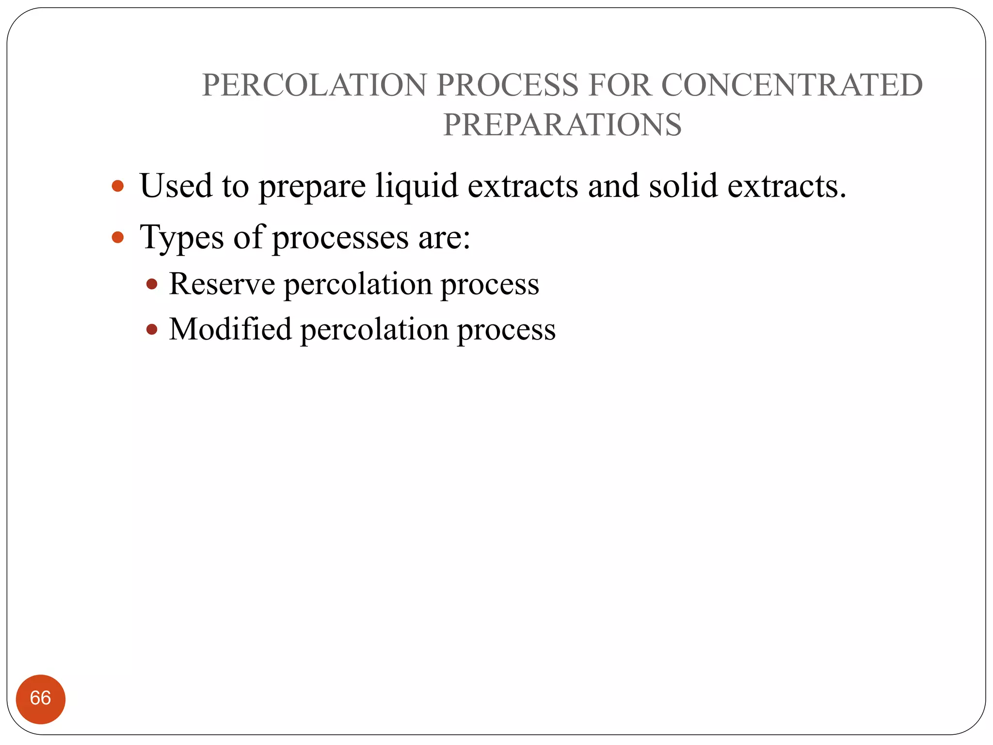 PERCOLATION PROCESS FOR CONCENTRATED
PREPARATIONS
66
 Used to prepare liquid extracts and solid extracts.
 Types of processes are:
 Reserve percolation process
 Modified percolation process
 