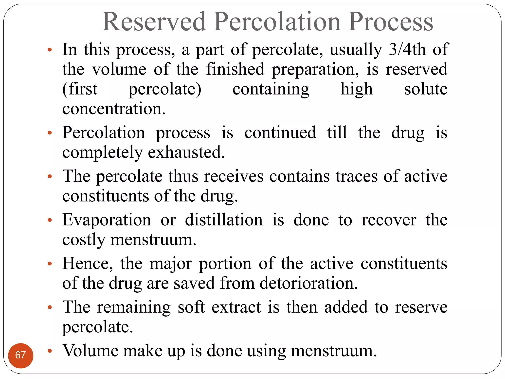Reserved Percolation Process
67
• In this process, a part of percolate, usually 3/4th of
the volume of the finished preparation, is reserved
(first percolate) containing high solute
concentration.
• Percolation process is continued till the drug is
completely exhausted.
• The percolate thus receives contains traces of active
constituents of the drug.
• Evaporation or distillation is done to recover the
costly menstruum.
• Hence, the major portion of the active constituents
of the drug are saved from detorioration.
• The remaining soft extract is then added to reserve
percolate.
• Volume make up is done using menstruum.
 