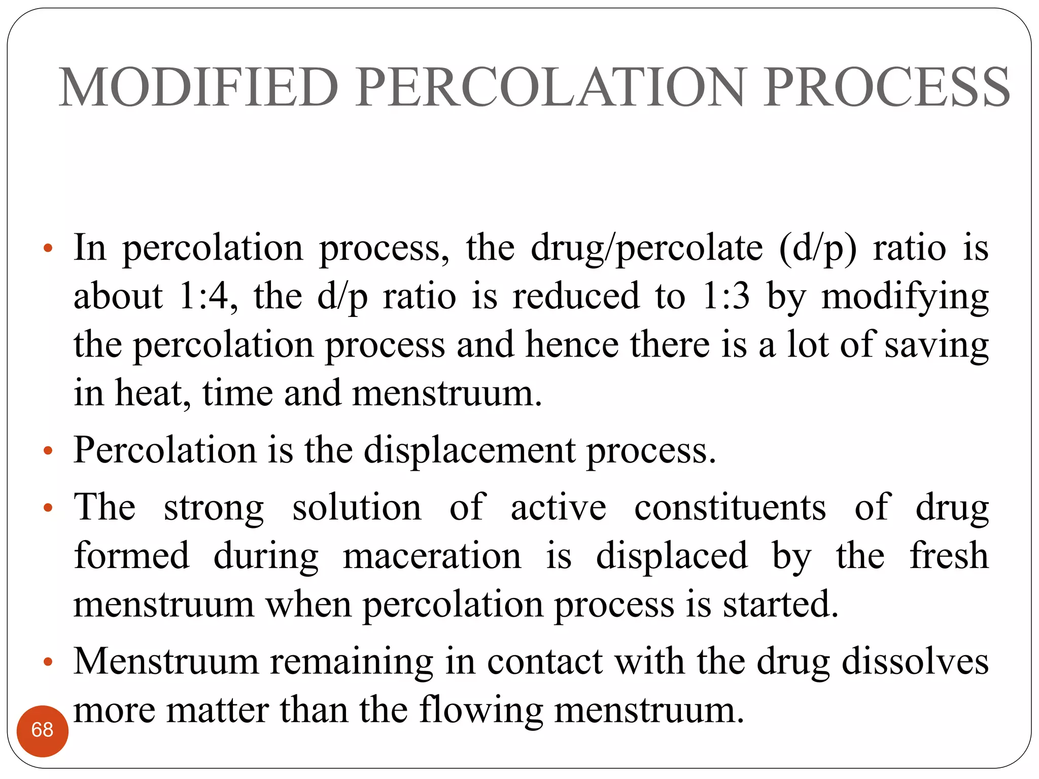 MODIFIED PERCOLATION PROCESS
68
• In percolation process, the drug/percolate (d/p) ratio is
about 1:4, the d/p ratio is reduced to 1:3 by modifying
the percolation process and hence there is a lot of saving
in heat, time and menstruum.
• Percolation is the displacement process.
• The strong solution of active constituents of drug
formed during maceration is displaced by the fresh
menstruum when percolation process is started.
• Menstruum remaining in contact with the drug dissolves
more matter than the flowing menstruum.
 