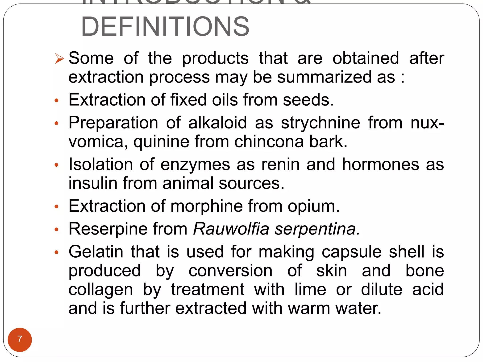 INTRODUCTION &
DEFINITIONS
7
 Some of the products that are obtained after
extraction process may be summarized as :
• Extraction of fixed oils from seeds.
• Preparation of alkaloid as strychnine from nux-
vomica, quinine from chincona bark.
• Isolation of enzymes as renin and hormones as
insulin from animal sources.
• Extraction of morphine from opium.
• Reserpine from Rauwolfia serpentina.
• Gelatin that is used for making capsule shell is
produced by conversion of skin and bone
collagen by treatment with lime or dilute acid
and is further extracted with warm water.
 