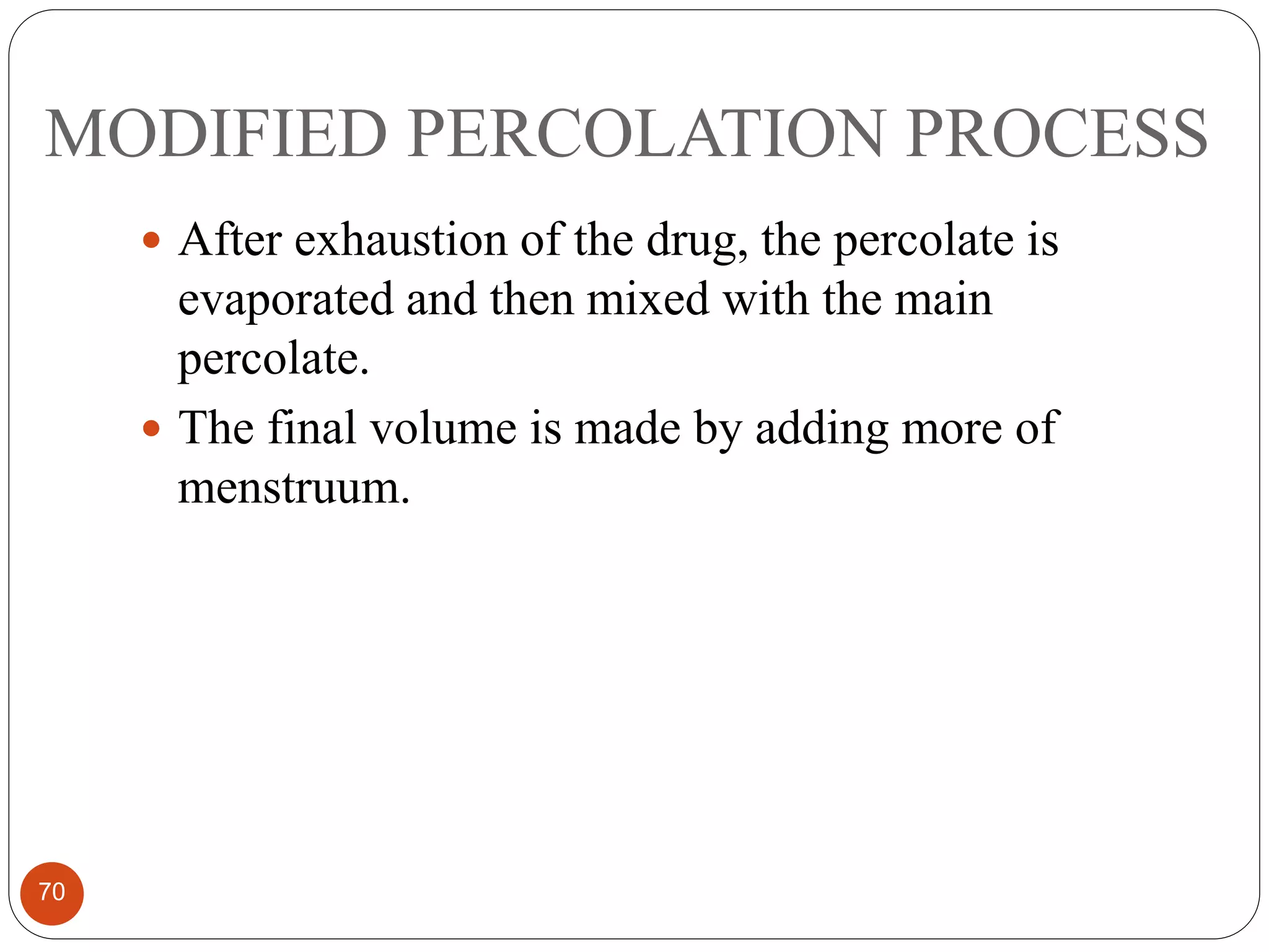 MODIFIED PERCOLATION PROCESS
70
 After exhaustion of the drug, the percolate is
evaporated and then mixed with the main
percolate.
 The final volume is made by adding more of
menstruum.
 