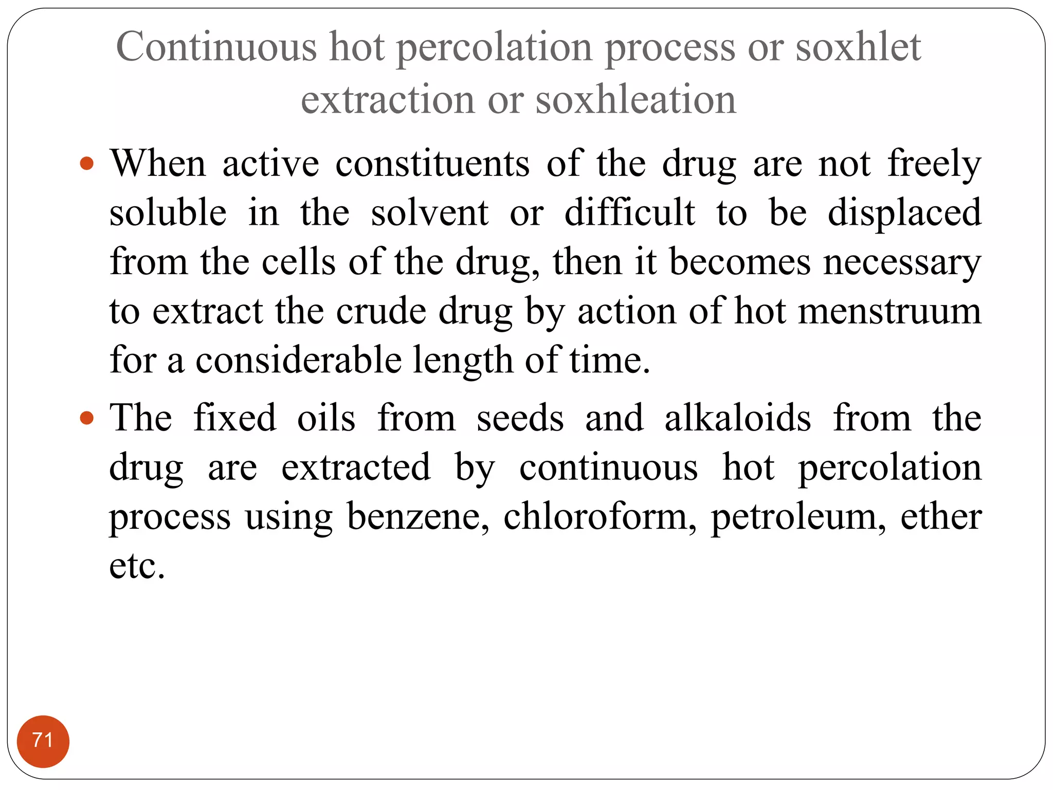Continuous hot percolation process or soxhlet
extraction or soxhleation
71
 When active constituents of the drug are not freely
soluble in the solvent or difficult to be displaced
from the cells of the drug, then it becomes necessary
to extract the crude drug by action of hot menstruum
for a considerable length of time.
 The fixed oils from seeds and alkaloids from the
drug are extracted by continuous hot percolation
process using benzene, chloroform, petroleum, ether
etc.
 