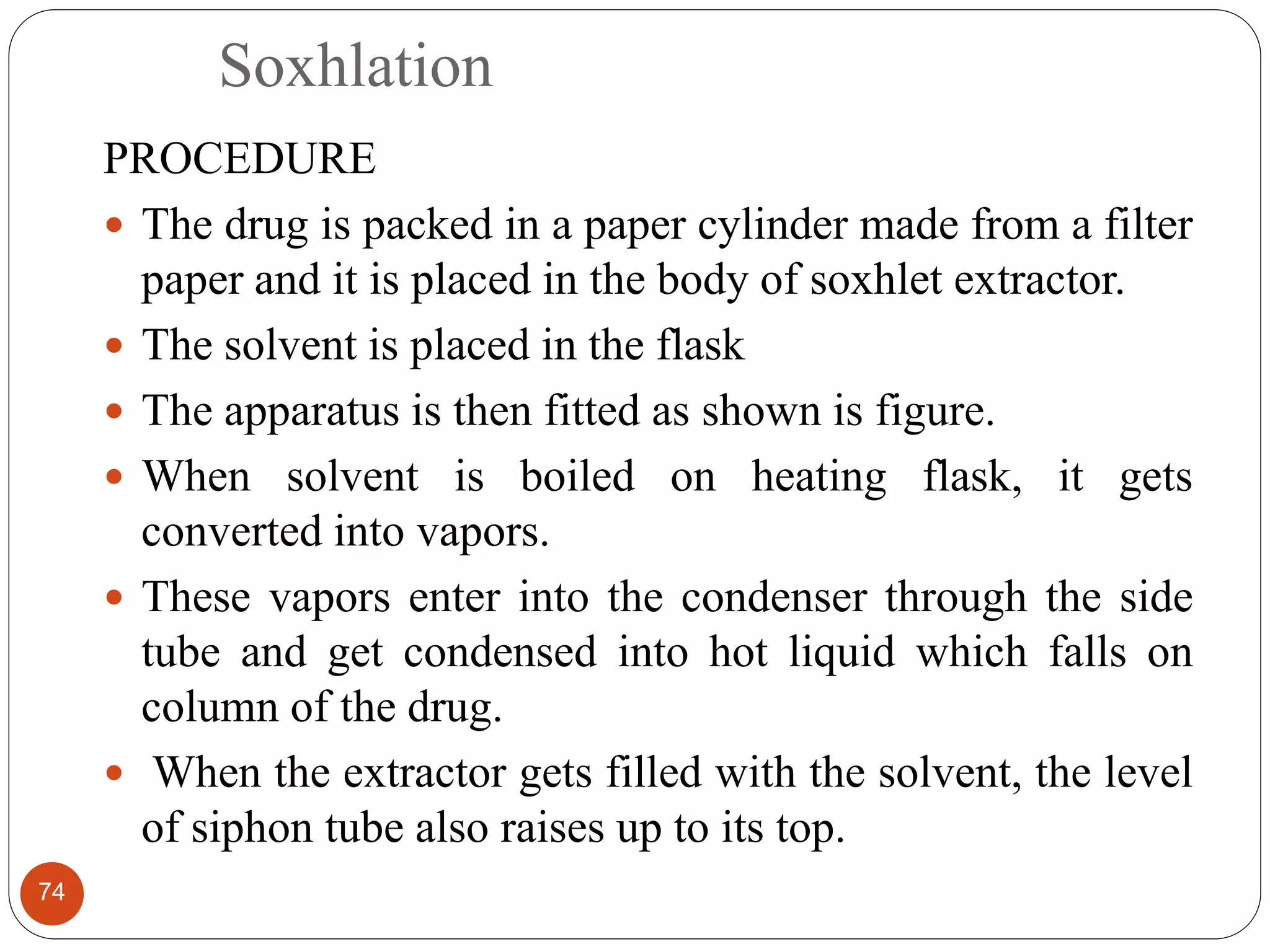 Soxhlation
74
PROCEDURE
 The drug is packed in a paper cylinder made from a filter
paper and it is placed in the body of soxhlet extractor.
 The solvent is placed in the flask
 The apparatus is then fitted as shown is figure.
 When solvent is boiled on heating flask, it gets
converted into vapors.
 These vapors enter into the condenser through the side
tube and get condensed into hot liquid which falls on
column of the drug.
 When the extractor gets filled with the solvent, the level
of siphon tube also raises up to its top.
 