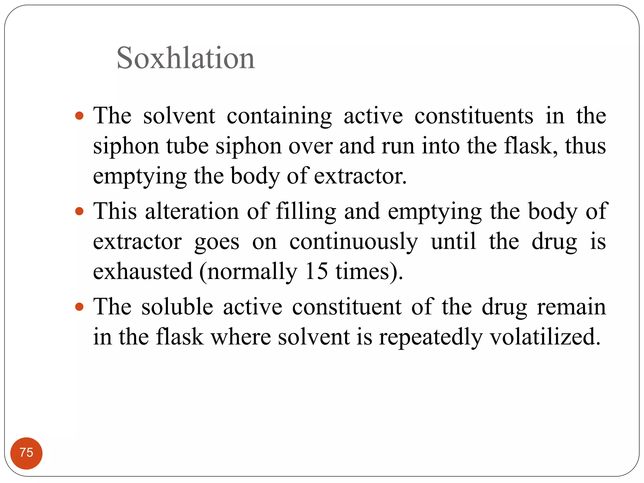 Soxhlation
75
 The solvent containing active constituents in the
siphon tube siphon over and run into the flask, thus
emptying the body of extractor.
 This alteration of filling and emptying the body of
extractor goes on continuously until the drug is
exhausted (normally 15 times).
 The soluble active constituent of the drug remain
in the flask where solvent is repeatedly volatilized.
 