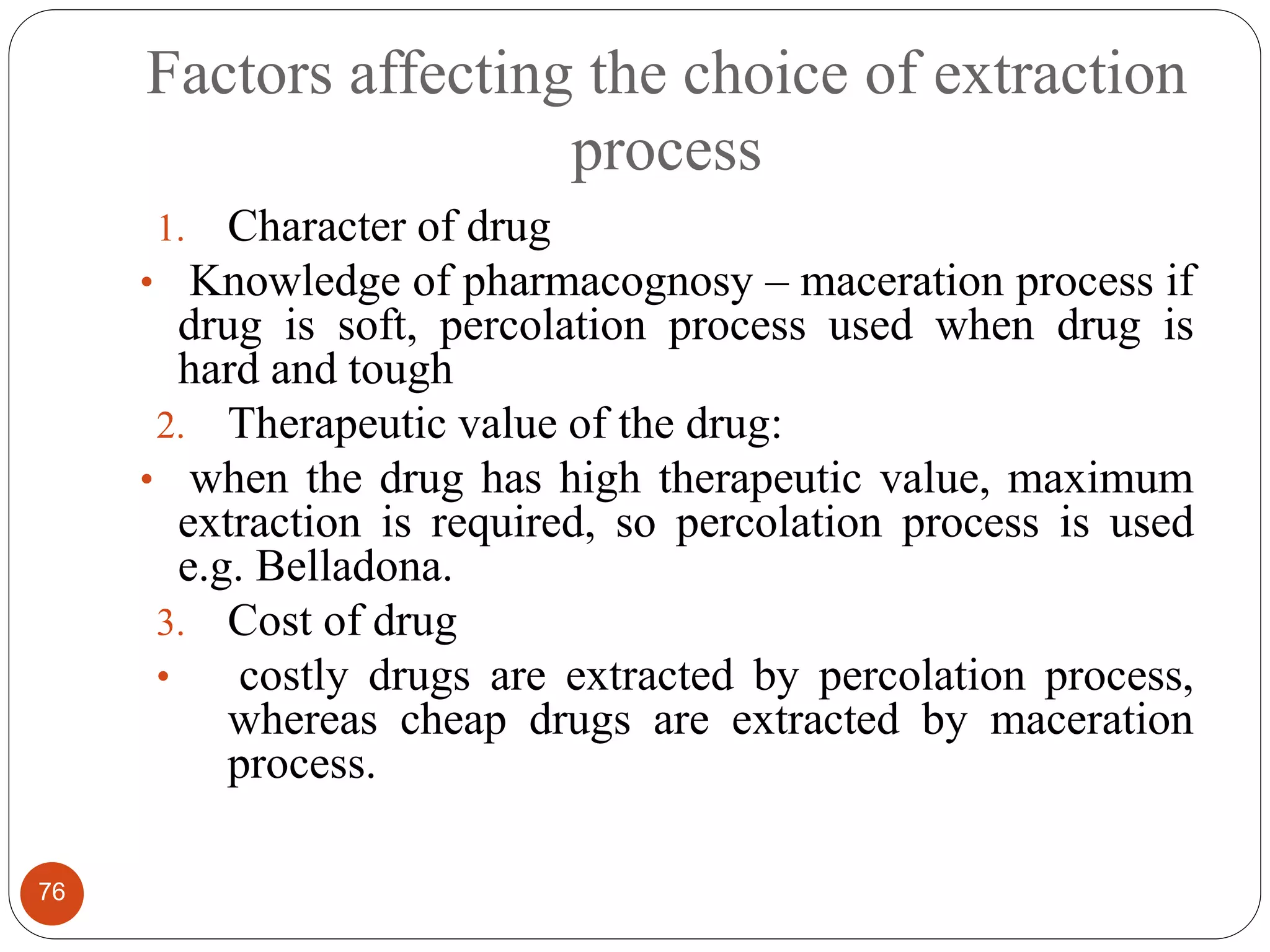 Factors affecting the choice of extraction
process
76
1. Character of drug
• Knowledge of pharmacognosy – maceration process if
drug is soft, percolation process used when drug is
hard and tough
2. Therapeutic value of the drug:
• when the drug has high therapeutic value, maximum
extraction is required, so percolation process is used
e.g. Belladona.
3. Cost of drug
• costly drugs are extracted by percolation process,
whereas cheap drugs are extracted by maceration
process.
 