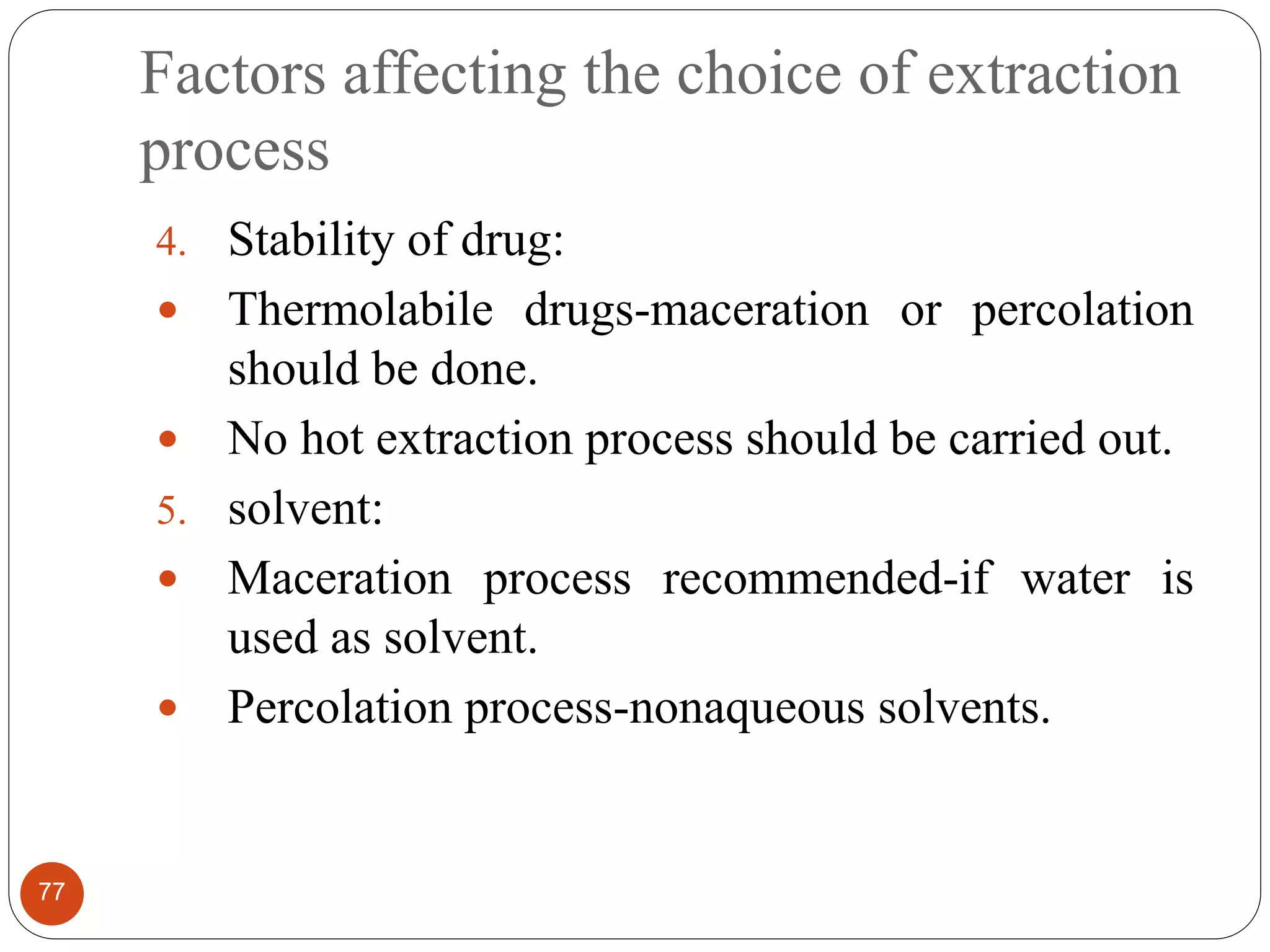 Factors affecting the choice of extraction
process
77
4. Stability of drug:
 Thermolabile drugs-maceration or percolation
should be done.
 No hot extraction process should be carried out.
5. solvent:
 Maceration process recommended-if water is
used as solvent.
 Percolation process-nonaqueous solvents.
 