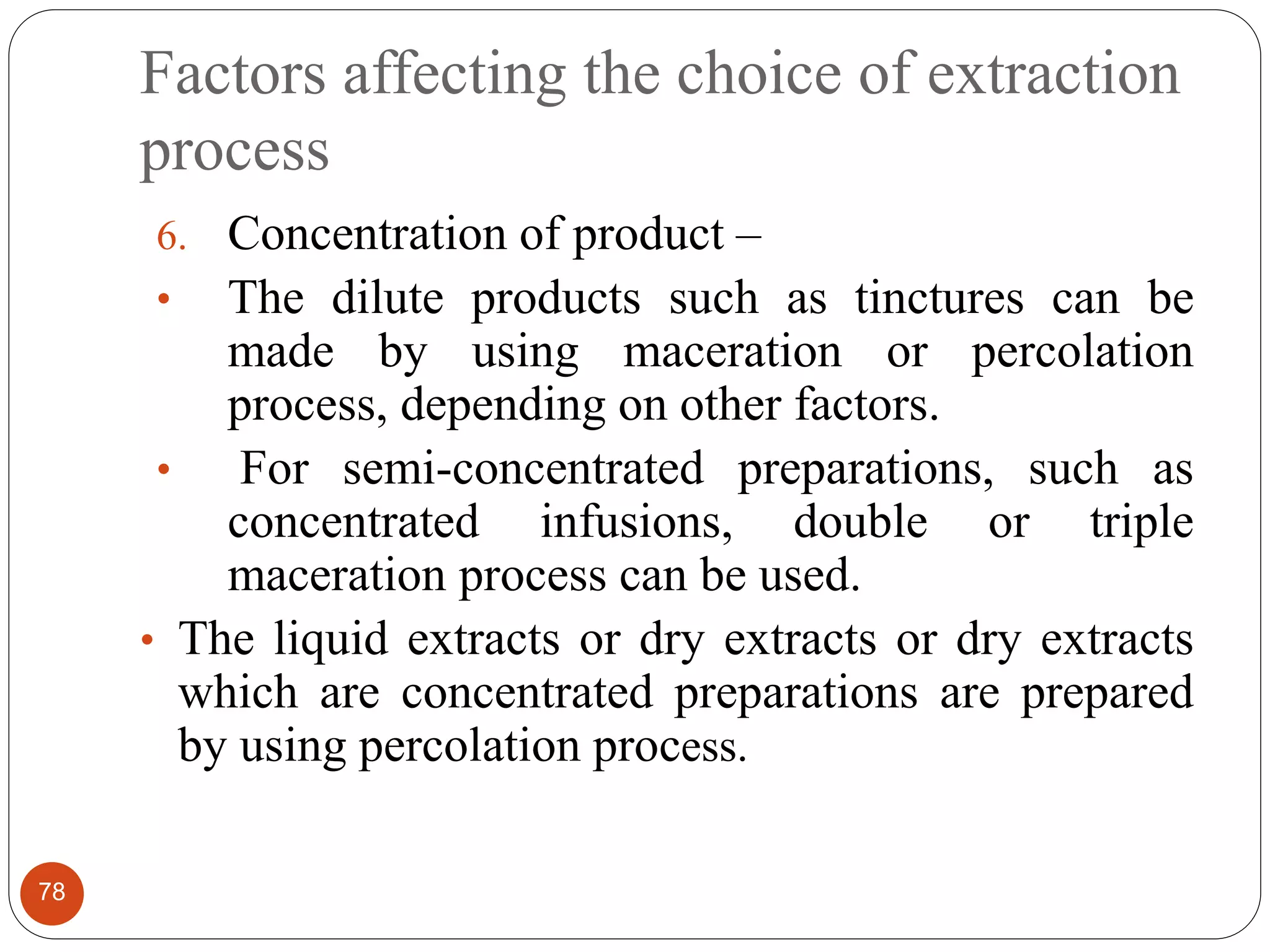 Factors affecting the choice of extraction
process
78
6. Concentration of product –
• The dilute products such as tinctures can be
made by using maceration or percolation
process, depending on other factors.
• For semi-concentrated preparations, such as
concentrated infusions, double or triple
maceration process can be used.
• The liquid extracts or dry extracts or dry extracts
which are concentrated preparations are prepared
by using percolation process.
 