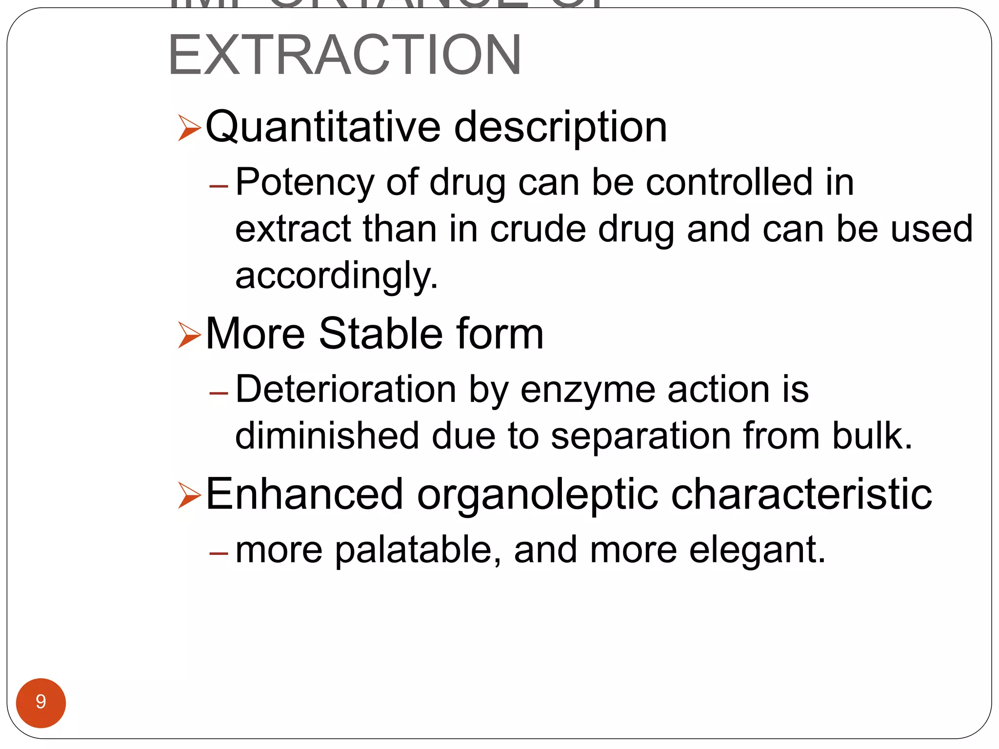 IMPORTANCE OF
EXTRACTION
9
Quantitative description
– Potency of drug can be controlled in
extract than in crude drug and can be used
accordingly.
More Stable form
– Deterioration by enzyme action is
diminished due to separation from bulk.
Enhanced organoleptic characteristic
– more palatable, and more elegant.
 