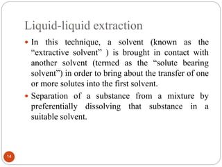Liquid-liquid extraction
14
 In this technique, a solvent (known as the
“extractive solvent” ) is brought in contact with
another solvent (termed as the “solute bearing
solvent”) in order to bring about the transfer of one
or more solutes into the first solvent.
 Separation of a substance from a mixture by
preferentially dissolving that substance in a
suitable solvent.
 