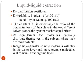 Liquid-liquid extraction
16
 K= distribution coefficient
 K =solubility in organic (g/100 mL)
solubility in water (g/100 mL)
 The constant K, is essentially the ratio of the
concentrations of the solute in the two different
solvents once the system reaches equilibrium.
 At equilibrium the molecules naturally
distribute themselves in the solvent where they
are more soluble.
 Inorganic and water soluble materials will stay
in the water layer and more organic molecules
will remain in the organic layer.
 