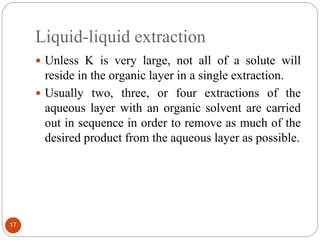 Liquid-liquid extraction
17
 Unless K is very large, not all of a solute will
reside in the organic layer in a single extraction.
 Usually two, three, or four extractions of the
aqueous layer with an organic solvent are carried
out in sequence in order to remove as much of the
desired product from the aqueous layer as possible.
 