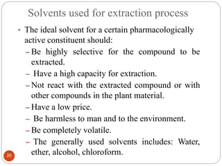 Solvents used for extraction process
20
• The ideal solvent for a certain pharmacologically
active constituent should:
– Be highly selective for the compound to be
extracted.
– Have a high capacity for extraction.
– Not react with the extracted compound or with
other compounds in the plant material.
– Have a low price.
– Be harmless to man and to the environment.
– Be completely volatile.
– The generally used solvents includes: Water,
ether, alcohol, chloroform.
 