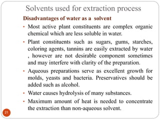 Solvents used for extraction process
21
Disadvantages of water as a solvent
• Most active plant constituents are complex organic
chemical which are less soluble in water.
• Plant constituents such as sugars, gums, starches,
coloring agents, tannins are easily extracted by water
, however are not desirable component sometimes
and may interfere with clarity of the preparation.
• Aqueous preparations serve as excellent growth for
molds, yeasts and bacteria. Preservatives should be
added such as alcohol.
• Water causes hydrolysis of many substances.
• Maximum amount of heat is needed to concentrate
the extraction than non-aqueous solvent.
 