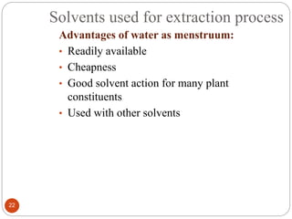 Solvents used for extraction process
22
Advantages of water as menstruum:
• Readily available
• Cheapness
• Good solvent action for many plant
constituents
• Used with other solvents
 
