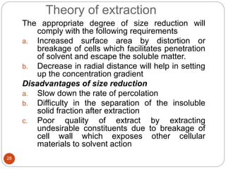Theory of extraction
28
The appropriate degree of size reduction will
comply with the following requirements
a. Increased surface area by distortion or
breakage of cells which facilitates penetration
of solvent and escape the soluble matter.
b. Decrease in radial distance will help in setting
up the concentration gradient
Disadvantages of size reduction
a. Slow down the rate of percolation
b. Difficulty in the separation of the insoluble
solid fraction after extraction
c. Poor quality of extract by extracting
undesirable constituents due to breakage of
cell wall which exposes other cellular
materials to solvent action
 