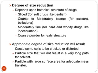 29
 Degree of size reduction
– Depends upon botanical structure of drugs
• Sliced (for soft drugs like gentian)
• Coarse to Moderately coarse (for cascara,
belladona)
• Moderately fine (for hard and woody drugs like
ipecacuanha)
• Coarse powder for leafy structure
 Appropriate degree of size reduction will result
– Cause some cells to be cracked or distorted
– Particle size that will not result in a very long path
for solvent.
– Particle with large surface area for adequate mass
transfer.
 