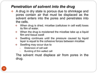 30
Penetration of solvent into the drug
 A drug in dry state is porous due to shrinkage and
pores contain air that must be displaced as the
solvent enters into the pores and penetrates into
the cells.
 When drug is dried, micellae (cellulose in cell wall) loses
its film of water.
 When the drug is moistened the micellae take up a liquid
film and tissue swell
 Swelling continues until the pressure caused by liquid
layer is equal to the cohesive forces between micellae
 Swelling may occur due to
a. Distension of cell wall
b. Bursting of thin walled cell
The solvent must displace air from pores in the
drug.
 