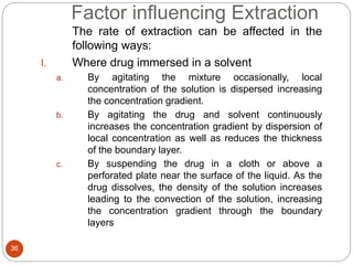 Factor influencing Extraction
36
The rate of extraction can be affected in the
following ways:
I. Where drug immersed in a solvent
a. By agitating the mixture occasionally, local
concentration of the solution is dispersed increasing
the concentration gradient.
b. By agitating the drug and solvent continuously
increases the concentration gradient by dispersion of
local concentration as well as reduces the thickness
of the boundary layer.
c. By suspending the drug in a cloth or above a
perforated plate near the surface of the liquid. As the
drug dissolves, the density of the solution increases
leading to the convection of the solution, increasing
the concentration gradient through the boundary
layers
 