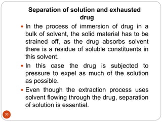 38
Separation of solution and exhausted
drug
 In the process of immersion of drug in a
bulk of solvent, the solid material has to be
strained off, as the drug absorbs solvent
there is a residue of soluble constituents in
this solvent.
 In this case the drug is subjected to
pressure to expel as much of the solution
as possible.
 Even though the extraction process uses
solvent flowing through the drug, separation
of solution is essential.
 