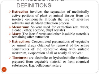 INTRODUCTION &
DEFINITIONS
4
 Extraction involves the separation of medicinally
active portions of plant or animal tissues from the
inactive components through the use of selective
solvents and standard extraction process.
 Menstrum: Solvent used for extraction (ex. water,
alcohol, ether, acetone, ethyl acetate)
 Marc: The inert fibrous and other insoluble materials
remaining after extraction
 Extractives: Concentrated preparations of vegetable
or animal drugs obtained by removal of the active
constituents of the respective drug with suitable
menstrum, evaporation of all or nearly all solvent.
 Tinctures: are alcoholic or hydroalcoholic solutions
prepared from vegetable material or from chemical
substances. E.g. belladona tincture
 