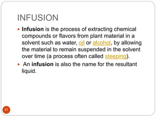 INFUSION
41
 Infusion is the process of extracting chemical
compounds or flavors from plant material in a
solvent such as water, oil or alcohol, by allowing
the material to remain suspended in the solvent
over time (a process often called steeping).
 An infusion is also the name for the resultant
liquid.
 