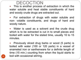 DECOCTION
44
 This is another process of extraction in which the
water soluble and heat stable constituents of hard
and woody crude drugs are extracted out.
 For extraction of drugs with water soluble and
non- volatile constituents, and drugs of hard and
woody nature.
 Water is used as a solvent and the crude drug
which is to be extracted is cut in to small pieces and
boiled with water for the stated time, usually 10 to 15
minutes.
 Previously sliced drug barks or wood (5 parts) is
boiled with water (100 or 120 parts) in a vessel of
enameled iron or earthenware for a definite length of
time (15 min.) counting from when the liquid starts to
boil with occasional stirring.
 