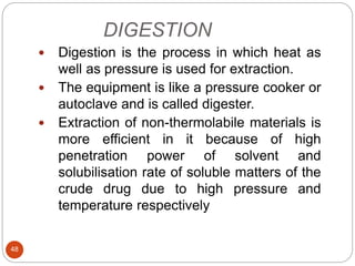 DIGESTION
48
 Digestion is the process in which heat as
well as pressure is used for extraction.
 The equipment is like a pressure cooker or
autoclave and is called digester.
 Extraction of non-thermolabile materials is
more efficient in it because of high
penetration power of solvent and
solubilisation rate of soluble matters of the
crude drug due to high pressure and
temperature respectively
 