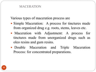 MACERATION
49
Various types of maceration process are
 Simple Maceration: A process for tinctures made
from organized drug e.g. roots, stems, leaves etc.
 Maceration with Adjustment: A process for
tinctures made from unorganized drugs such as
oleo resins and gum resins.
 Double Maceration and Triple Maceration
Process: for concentrated preparations.
 