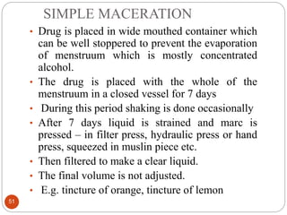 SIMPLE MACERATION
51
• Drug is placed in wide mouthed container which
can be well stoppered to prevent the evaporation
of menstruum which is mostly concentrated
alcohol.
• The drug is placed with the whole of the
menstruum in a closed vessel for 7 days
• During this period shaking is done occasionally
• After 7 days liquid is strained and marc is
pressed – in filter press, hydraulic press or hand
press, squeezed in muslin piece etc.
• Then filtered to make a clear liquid.
• The final volume is not adjusted.
• E.g. tincture of orange, tincture of lemon
 