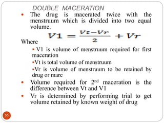 DOUBLE MACERATION
55
 The drug is macerated twice with the
menstruum which is divided into two equal
volume.
Where
 V1 is volume of menstruum required for first
maceration
Vt is total volume of menstruum
Vr is volume of menstruum to be retained by
drug or marc
 Volume required for 2nd maceration is the
difference between Vt and V1
 Vr is determined by performing trial to get
volume retained by known weight of drug
 